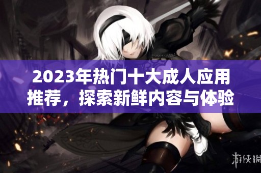 2023年热门十大成人应用推荐，探索新鲜内容与体验
