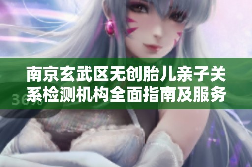 南京玄武区无创胎儿亲子关系检测机构全面指南及服务介绍