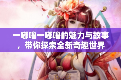 一嘟噜一嘟噜的魅力与故事，带你探索全新奇趣世界