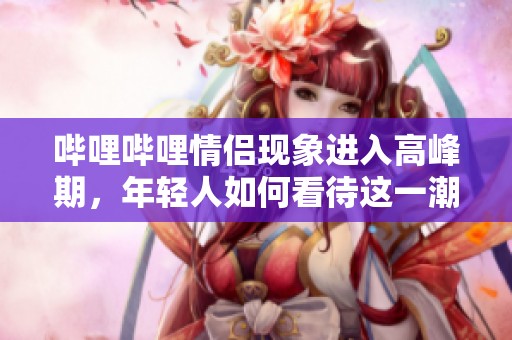 哔哩哔哩情侣现象进入高峰期，年轻人如何看待这一潮流