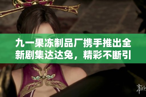 九一果冻制品厂携手推出全新剧集达达兔，精彩不断引人关注