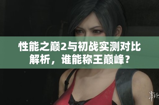 性能之巅2与初战实测对比解析，谁能称王巅峰？
