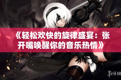 《轻松欢快的旋律盛宴：张开嘴唤醒你的音乐热情》