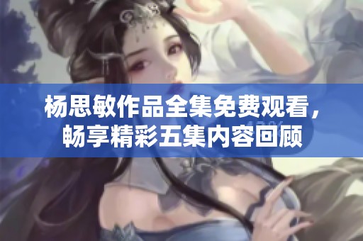 杨思敏作品全集免费观看，畅享精彩五集内容回顾