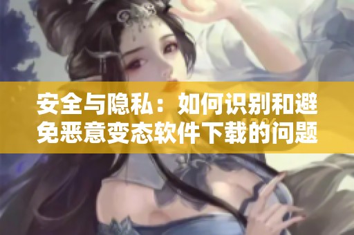 安全与隐私：如何识别和避免恶意变态软件下载的问题