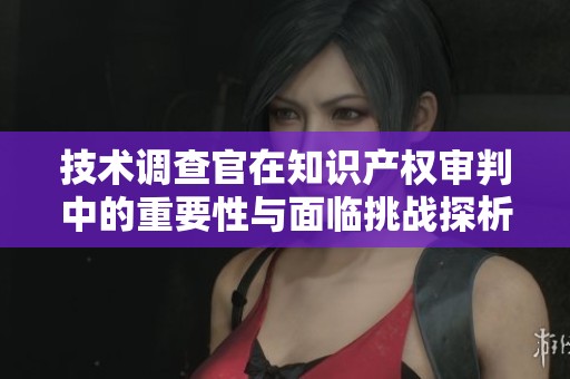 技术调查官在知识产权审判中的重要性与面临挑战探析