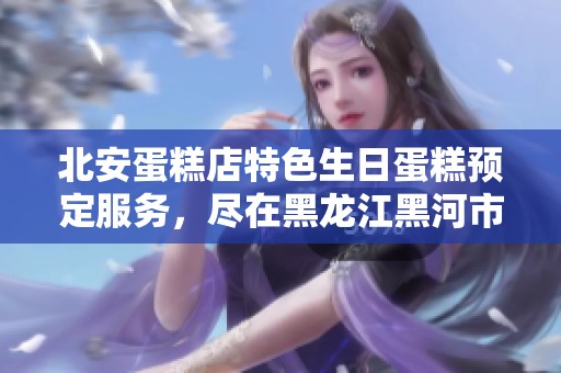 北安蛋糕店特色生日蛋糕预定服务，尽在黑龙江黑河市北安市