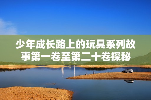 少年成长路上的玩具系列故事第一卷至第二十卷探秘