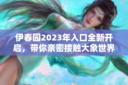 伊春园2023年入口全新开启，带你亲密接触大象世界