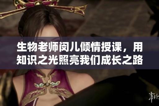 生物老师闵儿倾情授课，用知识之光照亮我们成长之路