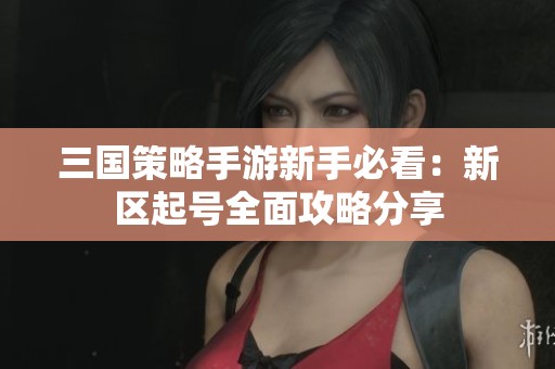 三国策略手游新手必看：新区起号全面攻略分享
