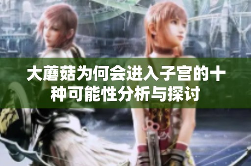 大蘑菇为何会进入子宫的十种可能性分析与探讨