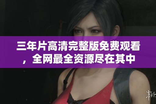 三年片高清完整版免费观看，全网最全资源尽在其中