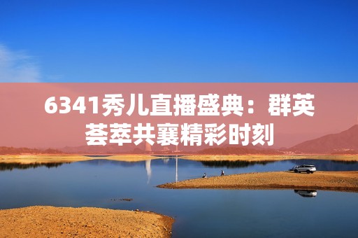 6341秀儿直播盛典：群英荟萃共襄精彩时刻
