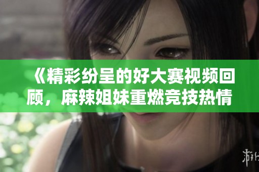 《精彩纷呈的好大赛视频回顾，麻辣姐妹重燃竞技热情》