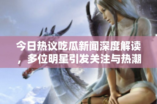 今日热议吃瓜新闻深度解读，多位明星引发关注与热潮
