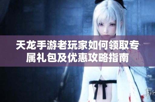 天龙手游老玩家如何领取专属礼包及优惠攻略指南