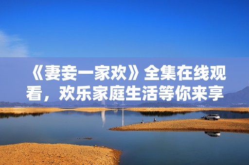 《妻妾一家欢》全集在线观看，欢乐家庭生活等你来享受