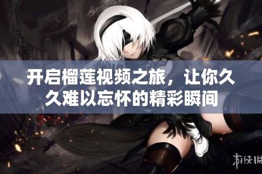 开启榴莲视频之旅，让你久久难以忘怀的精彩瞬间