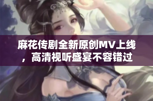 麻花传剧全新原创MV上线，高清视听盛宴不容错过