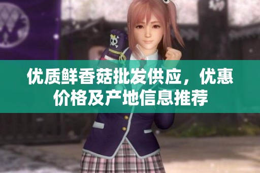 优质鲜香菇批发供应，优惠价格及产地信息推荐
