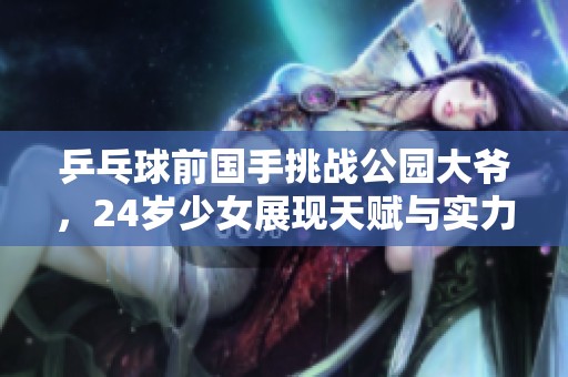 乒乓球前国手挑战公园大爷，24岁少女展现天赋与实力