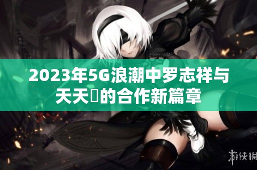 2023年5G浪潮中罗志祥与天天奭的合作新篇章