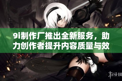 9i制作厂推出全新服务，助力创作者提升内容质量与效率