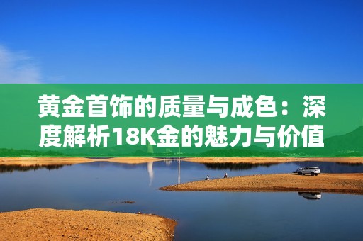 黄金首饰的质量与成色：深度解析18K金的魅力与价值