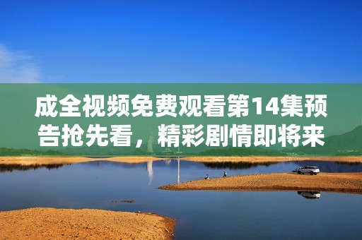 成全视频免费观看第14集预告抢先看，精彩剧情即将来袭