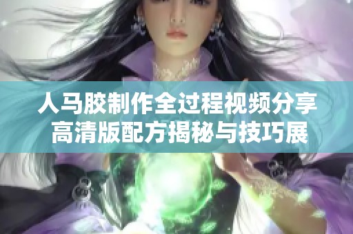 人马胶制作全过程视频分享 高清版配方揭秘与技巧展示