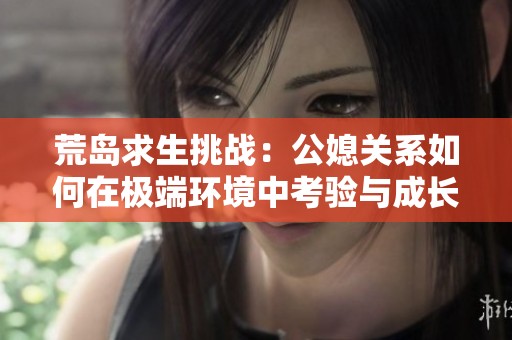 荒岛求生挑战：公媳关系如何在极端环境中考验与成长