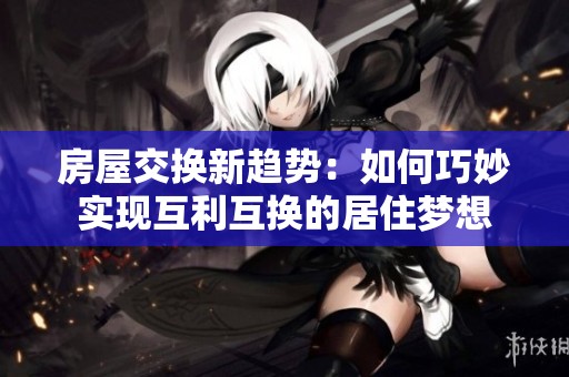 房屋交换新趋势：如何巧妙实现互利互换的居住梦想