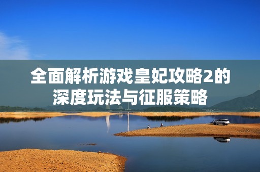 全面解析游戏皇妃攻略2的深度玩法与征服策略