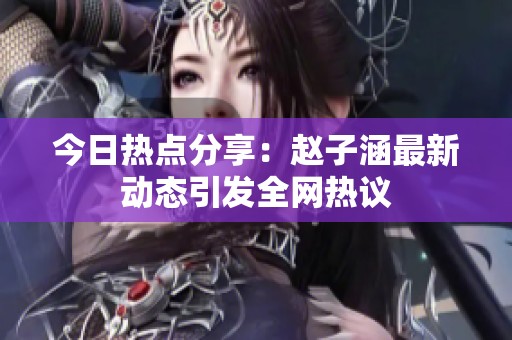 今日热点分享：赵子涵最新动态引发全网热议
