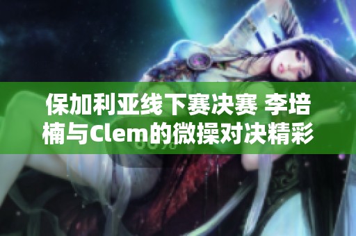 保加利亚线下赛决赛 李培楠与Clem的微操对决精彩回顾