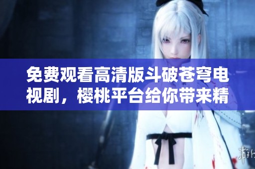 免费观看高清版斗破苍穹电视剧，樱桃平台给你带来精彩体验