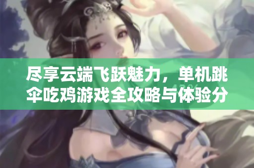 尽享云端飞跃魅力，单机跳伞吃鸡游戏全攻略与体验分享