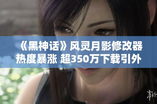 《黑神话》风灵月影修改器热度暴涨 超350万下载引外媒关注