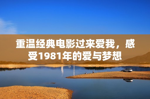 重温经典电影过来爱我，感受1981年的爱与梦想