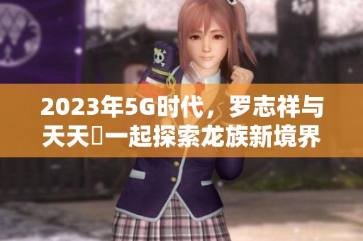 2023年5G时代，罗志祥与天天奭一起探索龙族新境界