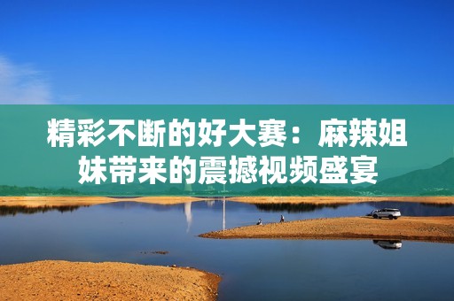 精彩不断的好大赛：麻辣姐妹带来的震撼视频盛宴