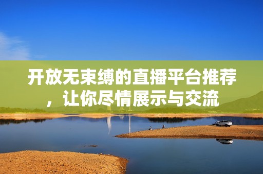 开放无束缚的直播平台推荐，让你尽情展示与交流