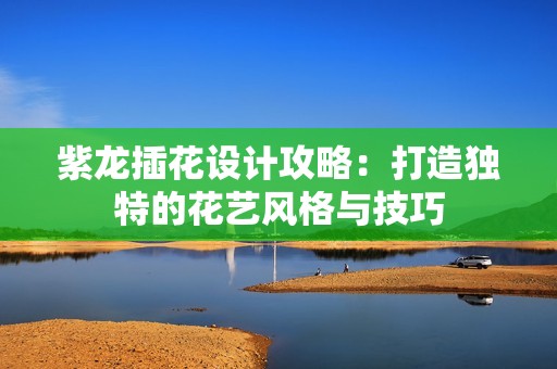 紫龙插花设计攻略：打造独特的花艺风格与技巧