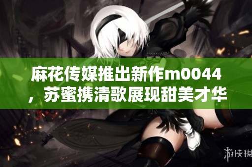 麻花传媒推出新作m0044，苏蜜携清歌展现甜美才华