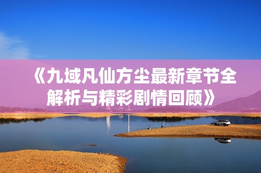 《九域凡仙方尘最新章节全解析与精彩剧情回顾》