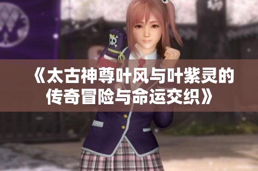 《太古神尊叶风与叶紫灵的传奇冒险与命运交织》