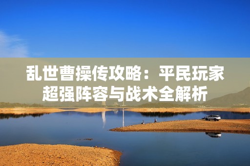 乱世曹操传攻略：平民玩家超强阵容与战术全解析