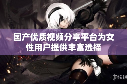 国产优质视频分享平台为女性用户提供丰富选择