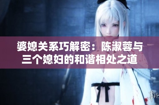婆媳关系巧解密：陈淑蓉与三个媳妇的和谐相处之道
